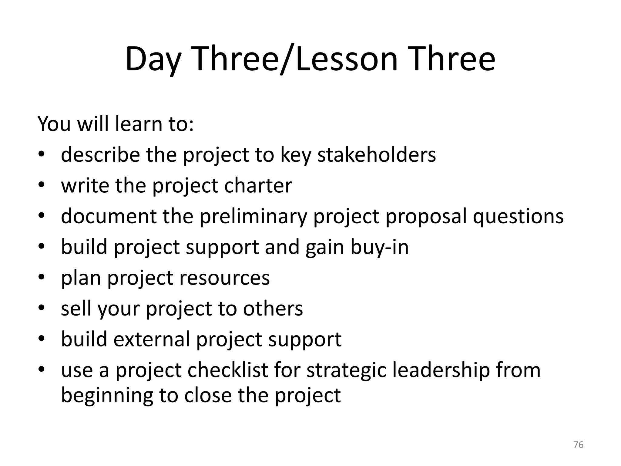 Day Three/Lesson Three
You will learn to:
• describe the project to key stakeholders
• write the project charter
• document the preliminary project proposal questions
• build project support and gain buy-in
• plan project resources
• sell your project to others
• build external project support
• use a project checklist for strategic leadership from
beginning to close the project
76
 