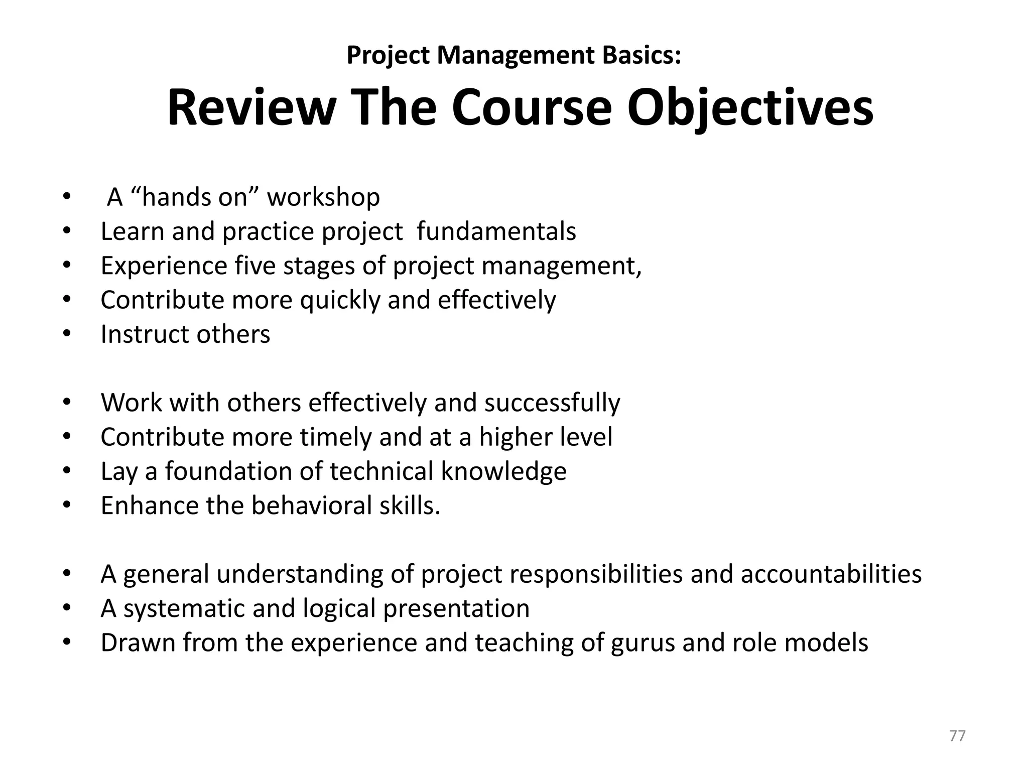Project Management Basics:
Review The Course Objectives
• A “hands on” workshop
• Learn and practice project fundamentals
• Experience five stages of project management,
• Contribute more quickly and effectively
• Instruct others
• Work with others effectively and successfully
• Contribute more timely and at a higher level
• Lay a foundation of technical knowledge
• Enhance the behavioral skills.
• A general understanding of project responsibilities and accountabilities
• A systematic and logical presentation
• Drawn from the experience and teaching of gurus and role models
77
 