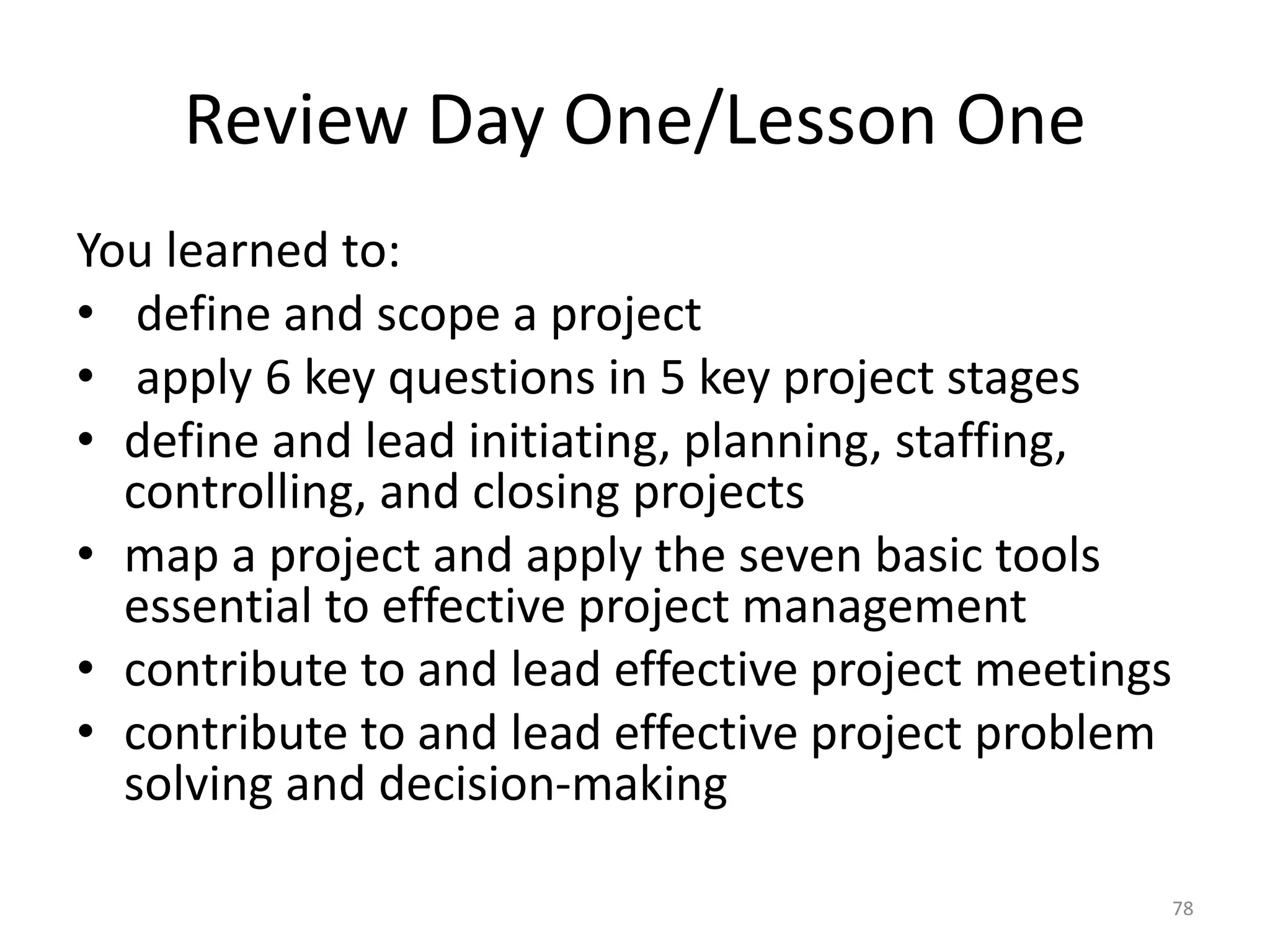 Review Day One/Lesson One
You learned to:
• define and scope a project
• apply 6 key questions in 5 key project stages
• define and lead initiating, planning, staffing,
controlling, and closing projects
• map a project and apply the seven basic tools
essential to effective project management
• contribute to and lead effective project meetings
• contribute to and lead effective project problem
solving and decision-making
78
 