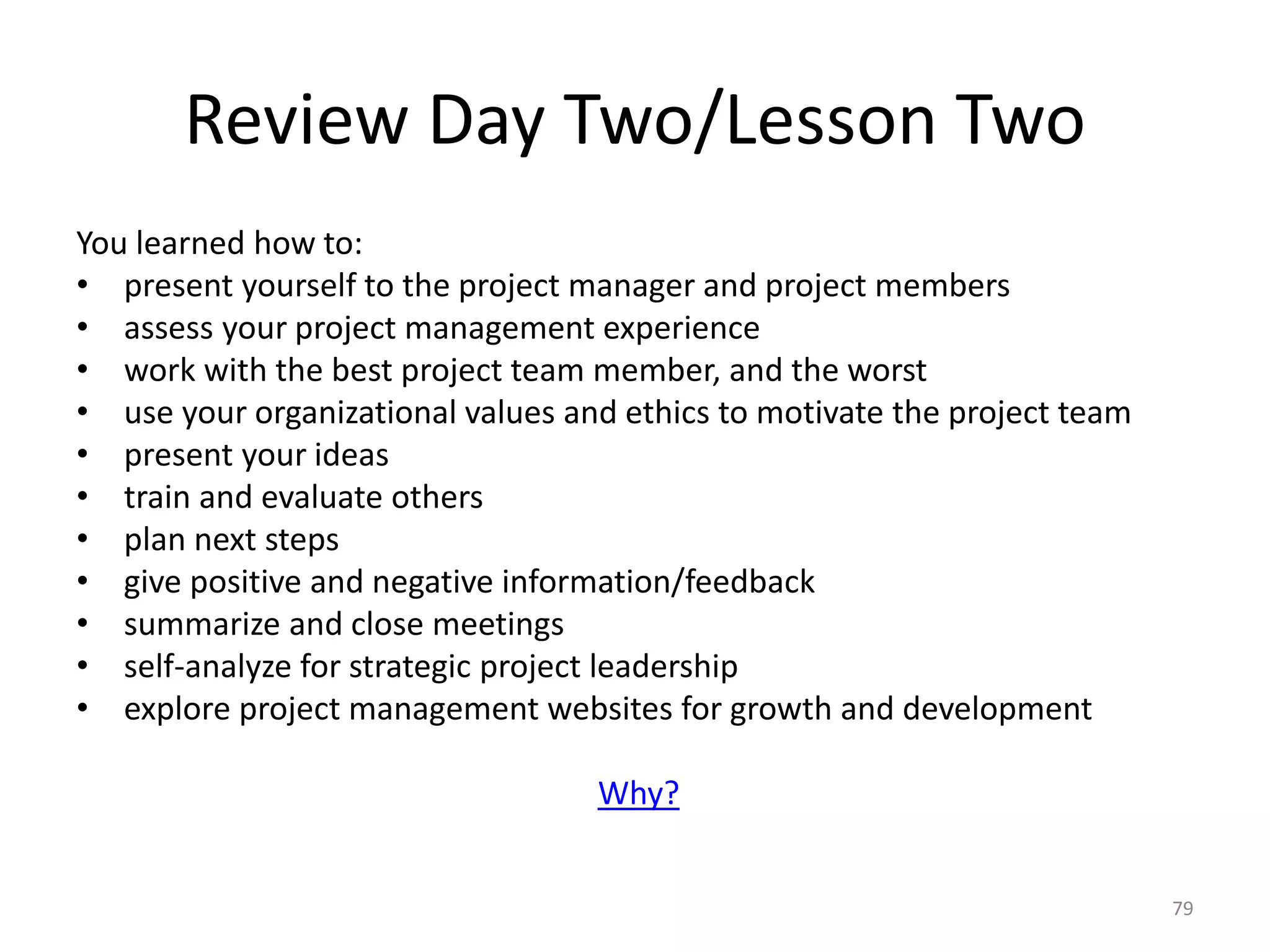 Review Day Two/Lesson Two
You learned how to:
• present yourself to the project manager and project members
• assess your project management experience
• work with the best project team member, and the worst
• use your organizational values and ethics to motivate the project team
• present your ideas
• train and evaluate others
• plan next steps
• give positive and negative information/feedback
• summarize and close meetings
• self-analyze for strategic project leadership
• explore project management websites for growth and development
Why?
79
 