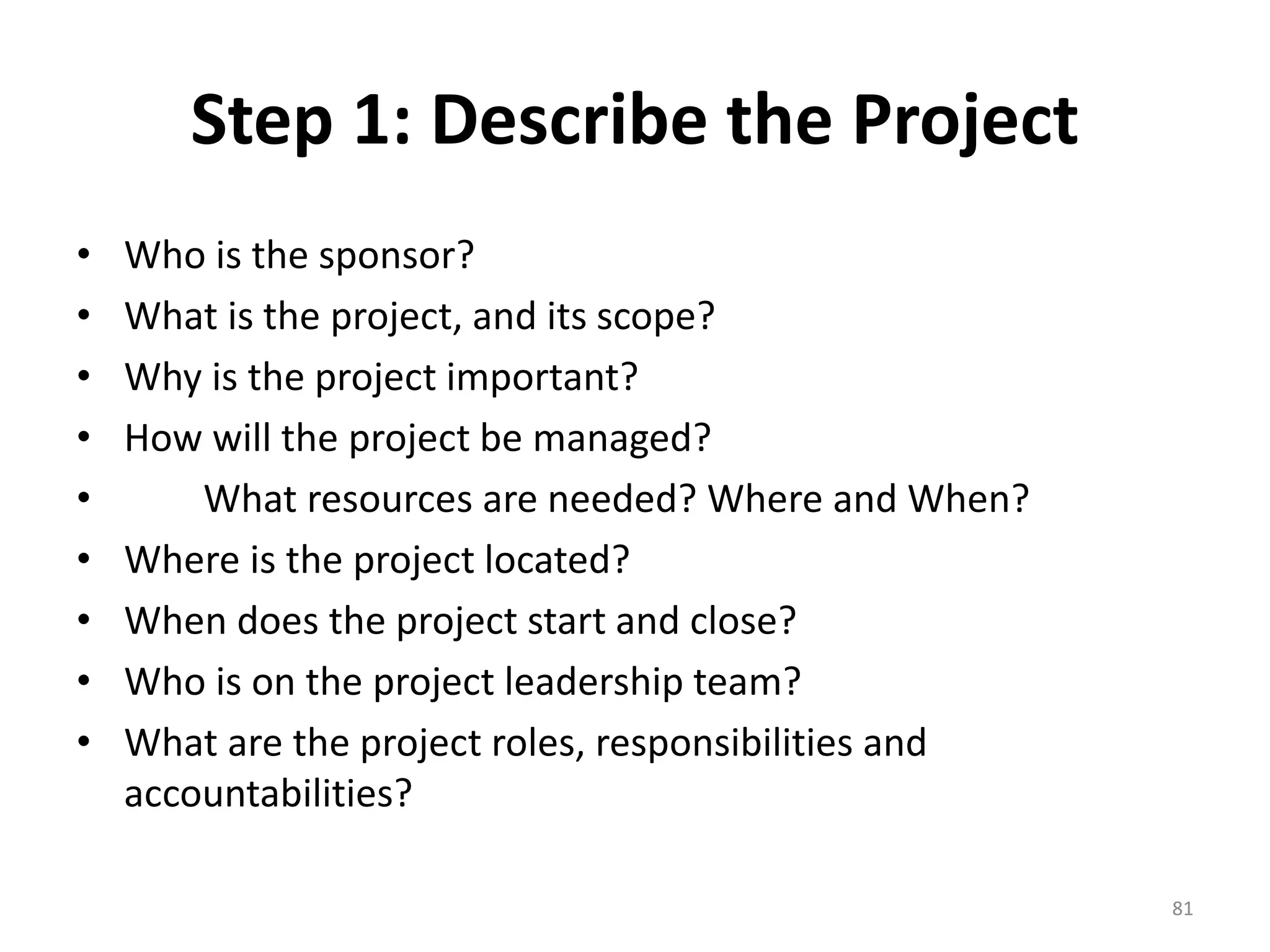 Step 1: Describe the Project
• Who is the sponsor?
• What is the project, and its scope?
• Why is the project important?
• How will the project be managed?
• What resources are needed? Where and When?
• Where is the project located?
• When does the project start and close?
• Who is on the project leadership team?
• What are the project roles, responsibilities and
accountabilities?
81
 