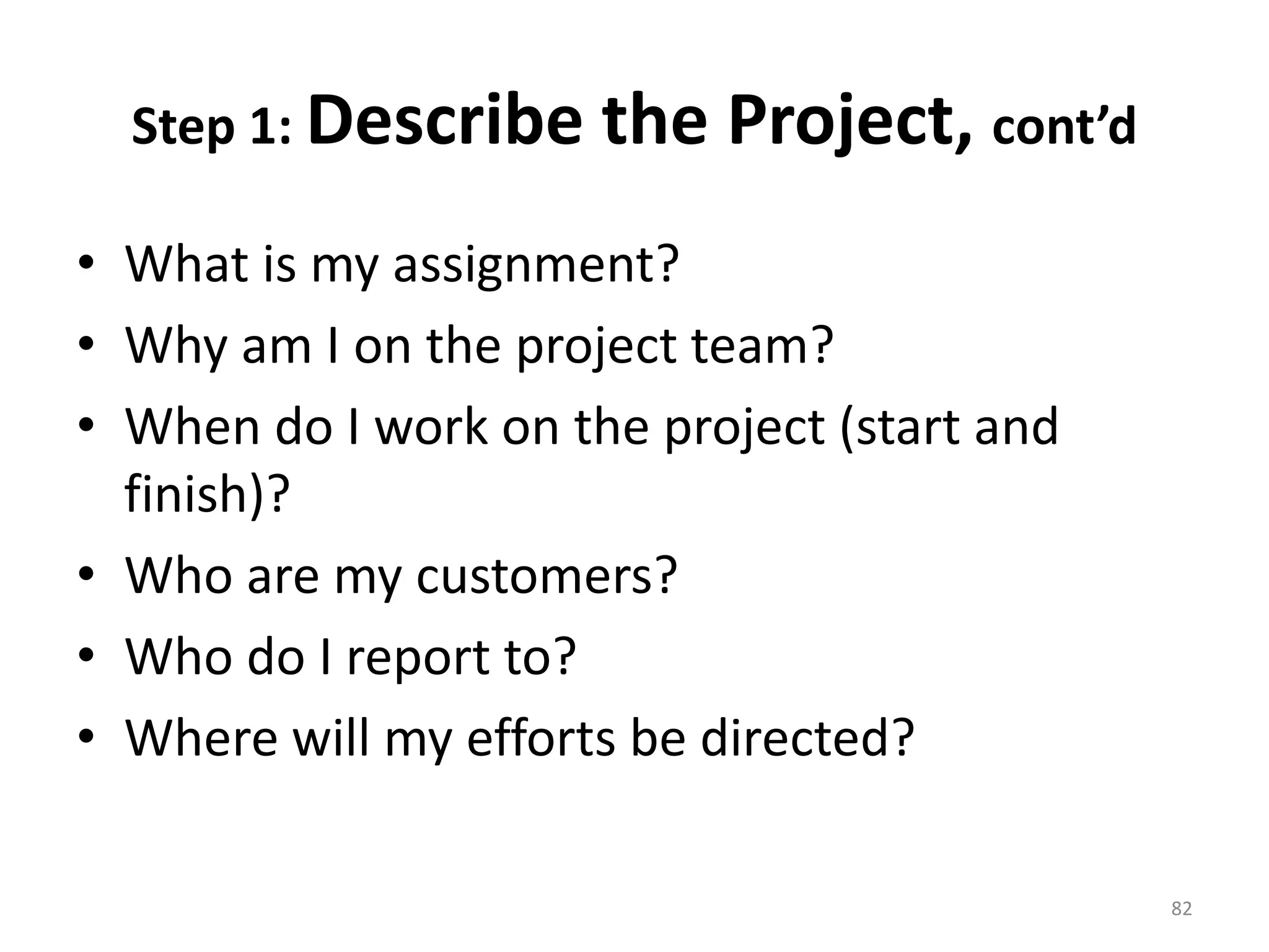 Step 1: Describe the Project, cont’d
• What is my assignment?
• Why am I on the project team?
• When do I work on the project (start and
finish)?
• Who are my customers?
• Who do I report to?
• Where will my efforts be directed?
82
 