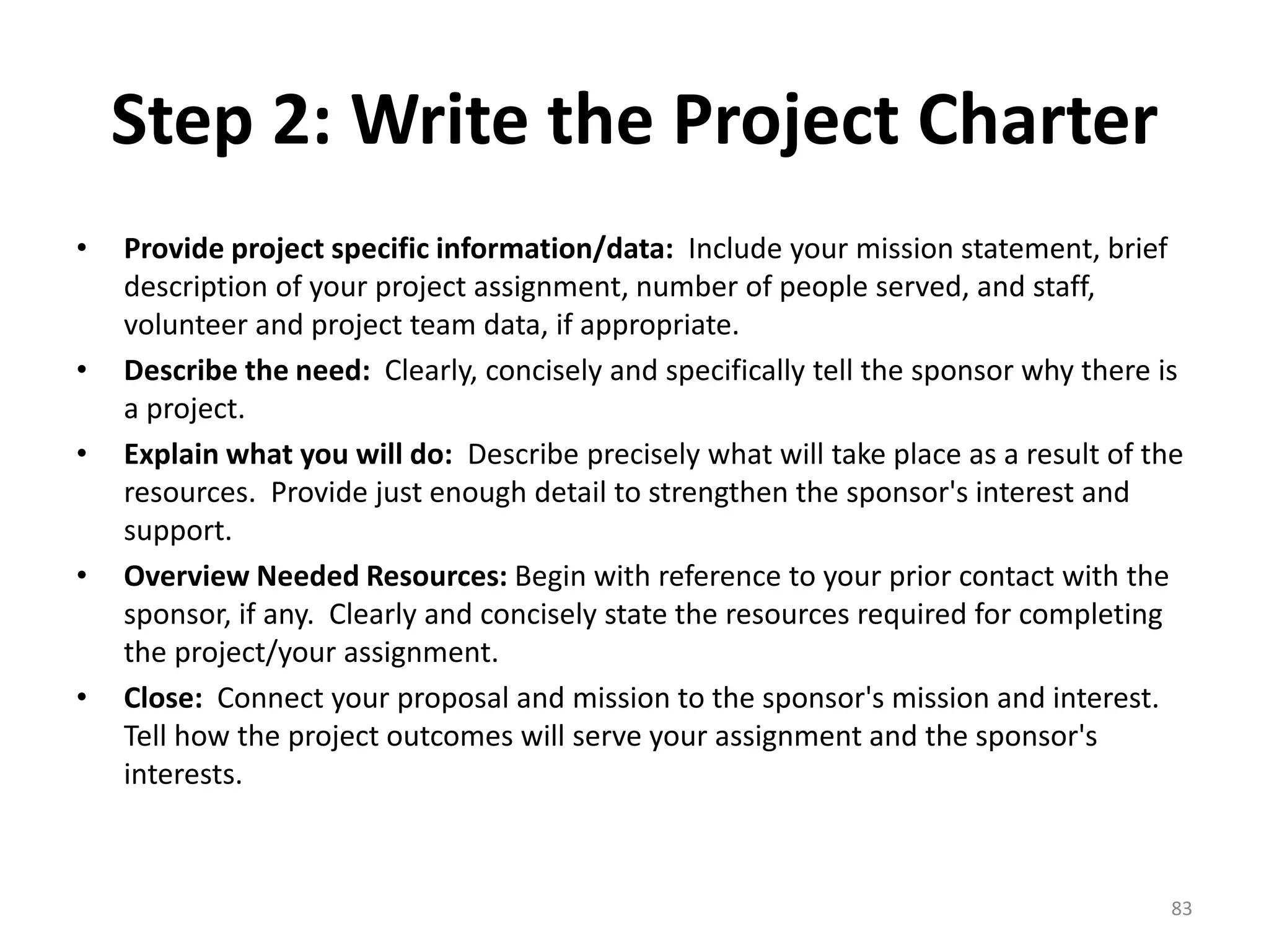Step 2: Write the Project Charter
• Provide project specific information/data: Include your mission statement, brief
description of your project assignment, number of people served, and staff,
volunteer and project team data, if appropriate.
• Describe the need: Clearly, concisely and specifically tell the sponsor why there is
a project.
• Explain what you will do: Describe precisely what will take place as a result of the
resources. Provide just enough detail to strengthen the sponsor's interest and
support.
• Overview Needed Resources: Begin with reference to your prior contact with the
sponsor, if any. Clearly and concisely state the resources required for completing
the project/your assignment.
• Close: Connect your proposal and mission to the sponsor's mission and interest.
Tell how the project outcomes will serve your assignment and the sponsor's
interests.
83
 