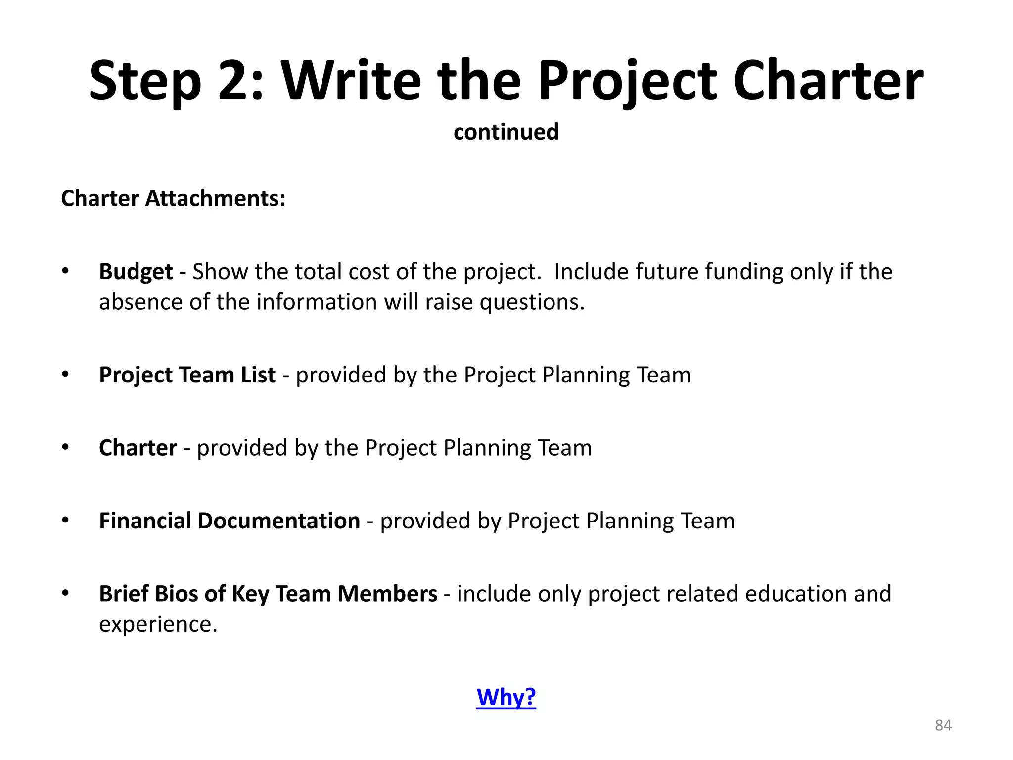 Step 2: Write the Project Charter
continued
Charter Attachments:
• Budget - Show the total cost of the project. Include future funding only if the
absence of the information will raise questions.
• Project Team List - provided by the Project Planning Team
• Charter - provided by the Project Planning Team
• Financial Documentation - provided by Project Planning Team
• Brief Bios of Key Team Members - include only project related education and
experience.
Why?
84
 