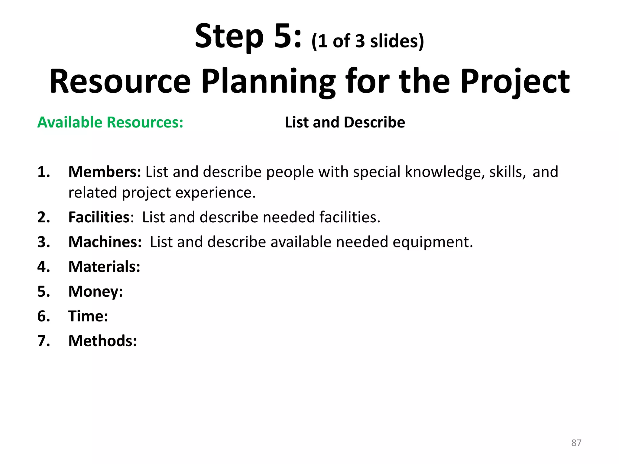 Step 5: (1 of 3 slides)
Resource Planning for the Project
Available Resources: List and Describe
1. Members: List and describe people with special knowledge, skills, and
related project experience.
2. Facilities: List and describe needed facilities.
3. Machines: List and describe available needed equipment.
4. Materials:
5. Money:
6. Time:
7. Methods:
87
 