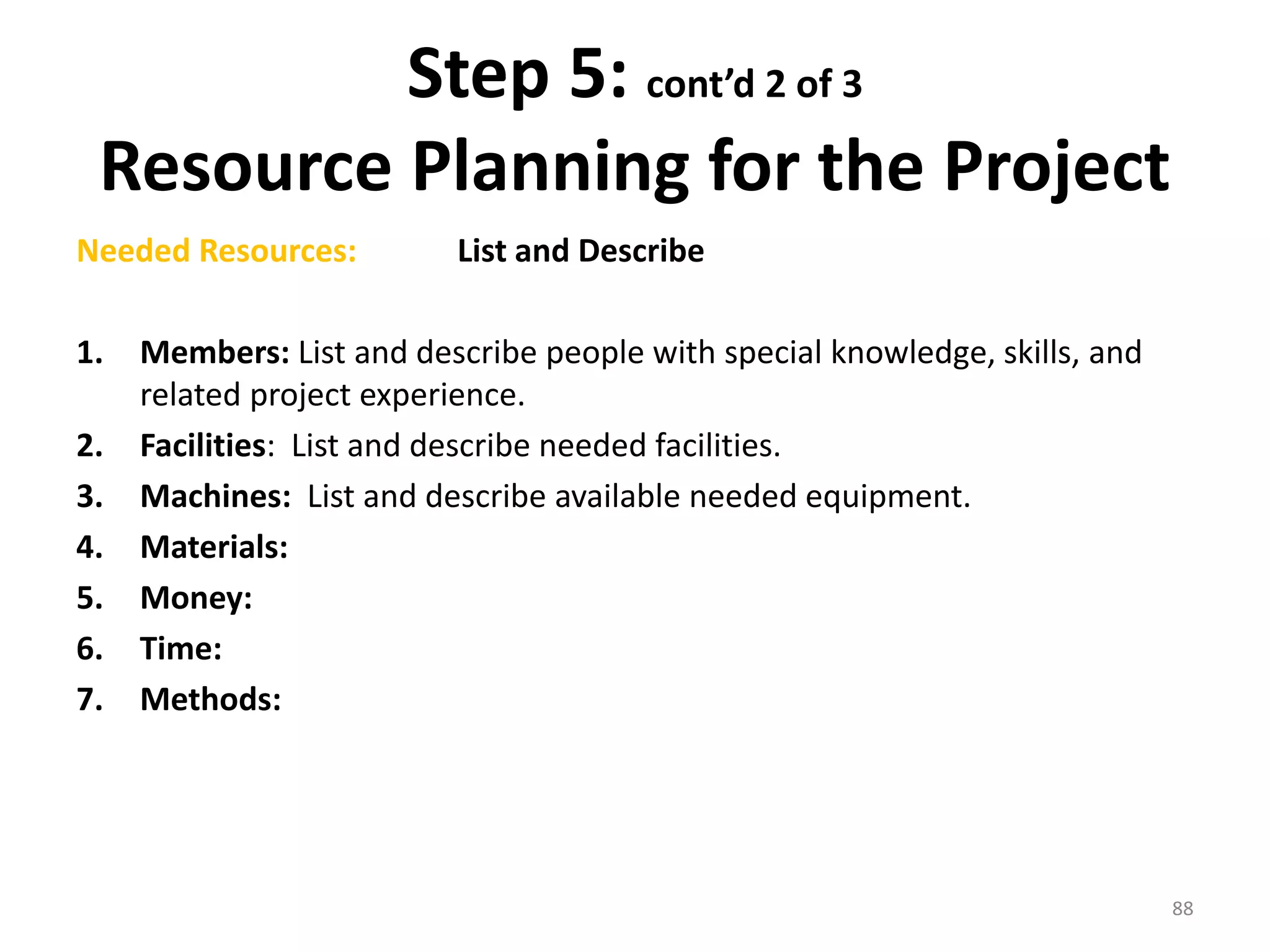 Step 5: cont’d 2 of 3
Resource Planning for the Project
Needed Resources: List and Describe
1. Members: List and describe people with special knowledge, skills, and
related project experience.
2. Facilities: List and describe needed facilities.
3. Machines: List and describe available needed equipment.
4. Materials:
5. Money:
6. Time:
7. Methods:
88
 