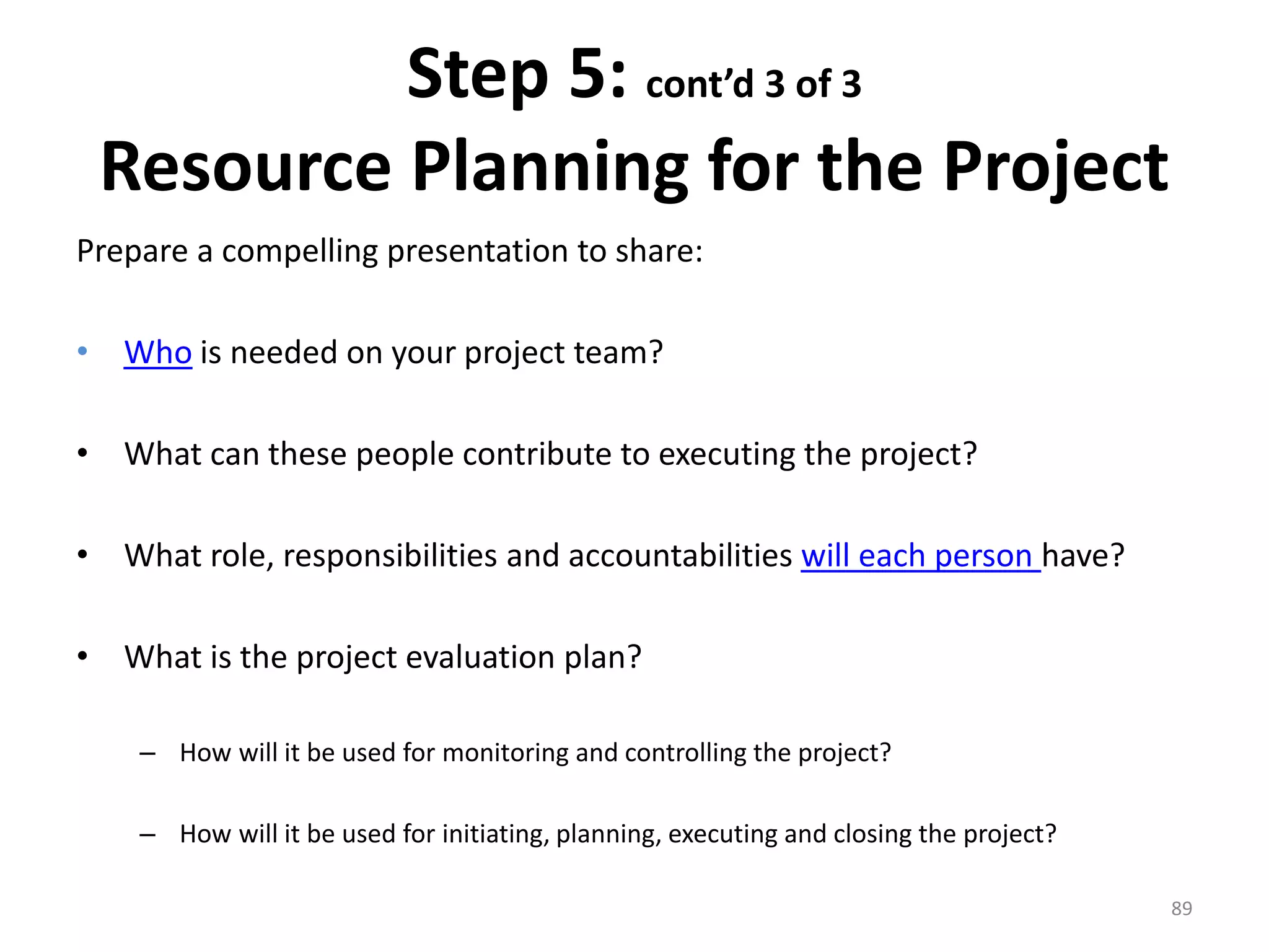 Step 5: cont’d 3 of 3
Resource Planning for the Project
Prepare a compelling presentation to share:
• Who is needed on your project team?
• What can these people contribute to executing the project?
• What role, responsibilities and accountabilities will each person have?
• What is the project evaluation plan?
– How will it be used for monitoring and controlling the project?
– How will it be used for initiating, planning, executing and closing the project?
89
 