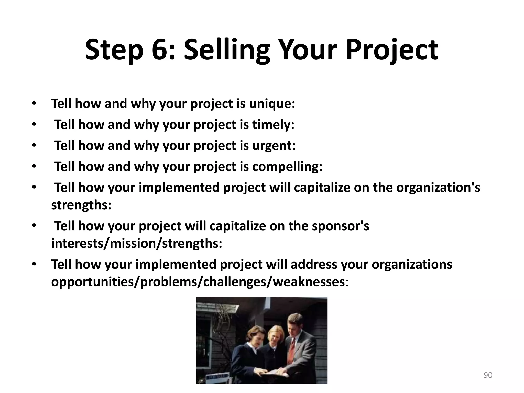 Step 6: Selling Your Project
• Tell how and why your project is unique:
• Tell how and why your project is timely:
• Tell how and why your project is urgent:
• Tell how and why your project is compelling:
• Tell how your implemented project will capitalize on the organization's
strengths:
• Tell how your project will capitalize on the sponsor's
interests/mission/strengths:
• Tell how your implemented project will address your organizations
opportunities/problems/challenges/weaknesses:
90
 