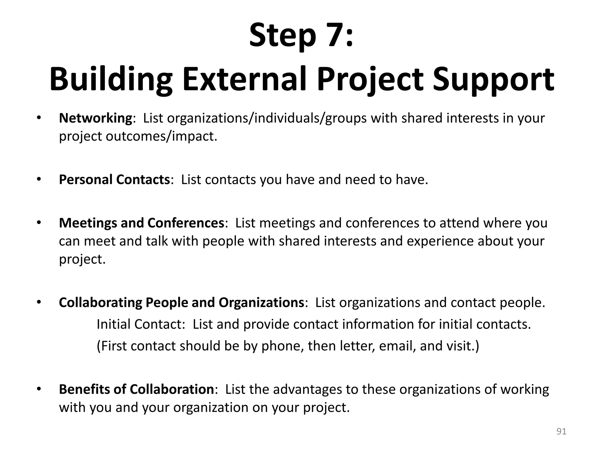Step 7:
Building External Project Support
• Networking: List organizations/individuals/groups with shared interests in your
project outcomes/impact.
• Personal Contacts: List contacts you have and need to have.
• Meetings and Conferences: List meetings and conferences to attend where you
can meet and talk with people with shared interests and experience about your
project.
• Collaborating People and Organizations: List organizations and contact people.
Initial Contact: List and provide contact information for initial contacts.
(First contact should be by phone, then letter, email, and visit.)
• Benefits of Collaboration: List the advantages to these organizations of working
with you and your organization on your project.
91
 