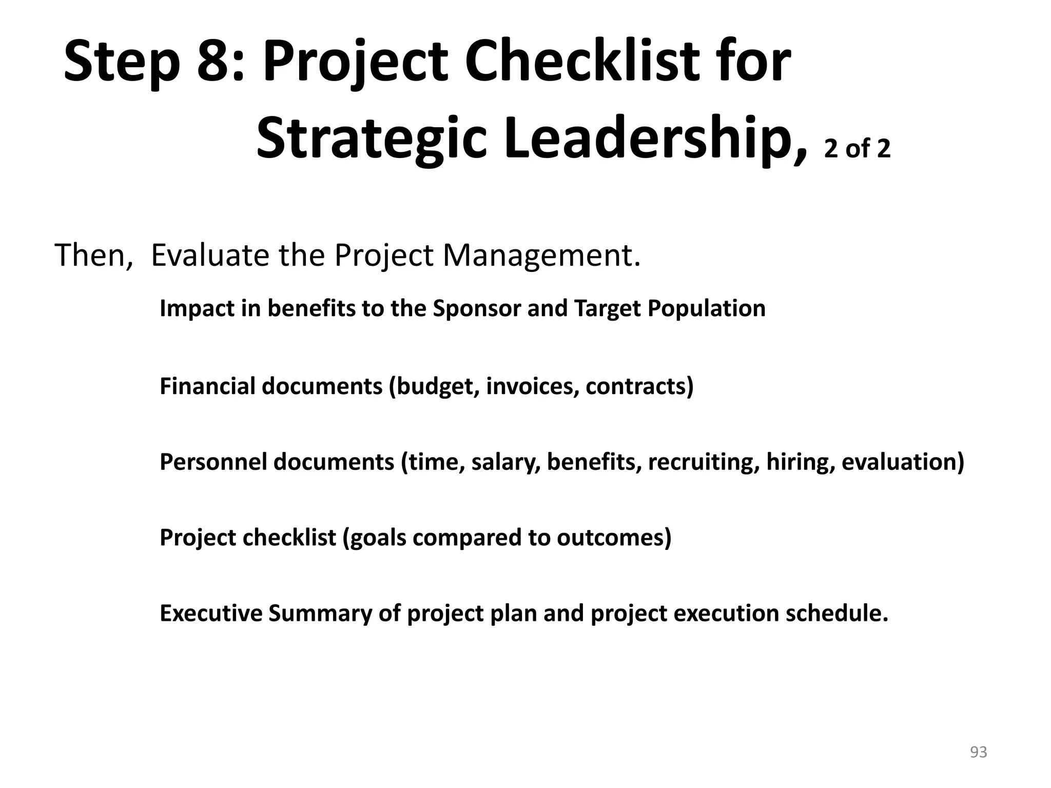 Step 8: Project Checklist for
Strategic Leadership, 2 of 2
Then, Evaluate the Project Management.
Impact in benefits to the Sponsor and Target Population
Financial documents (budget, invoices, contracts)
Personnel documents (time, salary, benefits, recruiting, hiring, evaluation)
Project checklist (goals compared to outcomes)
Executive Summary of project plan and project execution schedule.
93
 