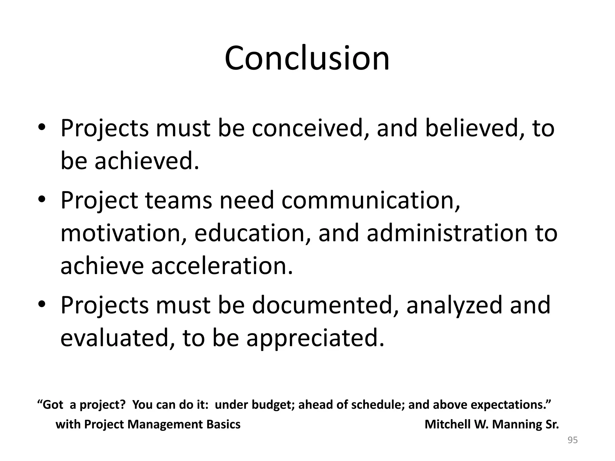 Conclusion
• Projects must be conceived, and believed, to
be achieved.
• Project teams need communication,
motivation, education, and administration to
achieve acceleration.
• Projects must be documented, analyzed and
evaluated, to be appreciated.
“Got a project? You can do it: under budget; ahead of schedule; and above expectations.”
with Project Management Basics Mitchell W. Manning Sr.
95
 