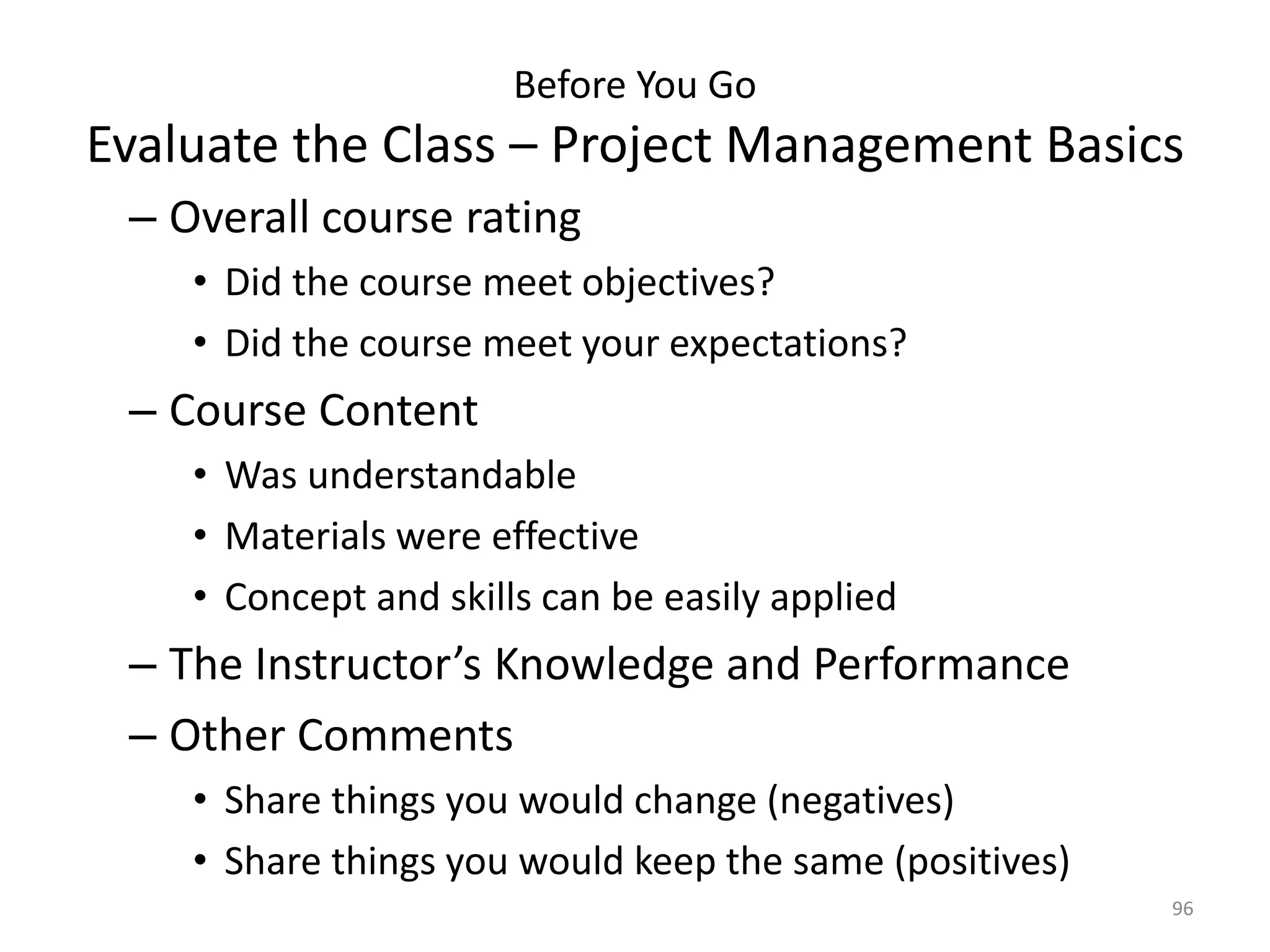 Before You Go
Evaluate the Class – Project Management Basics
– Overall course rating
• Did the course meet objectives?
• Did the course meet your expectations?
– Course Content
• Was understandable
• Materials were effective
• Concept and skills can be easily applied
– The Instructor’s Knowledge and Performance
– Other Comments
• Share things you would change (negatives)
• Share things you would keep the same (positives)
96
 