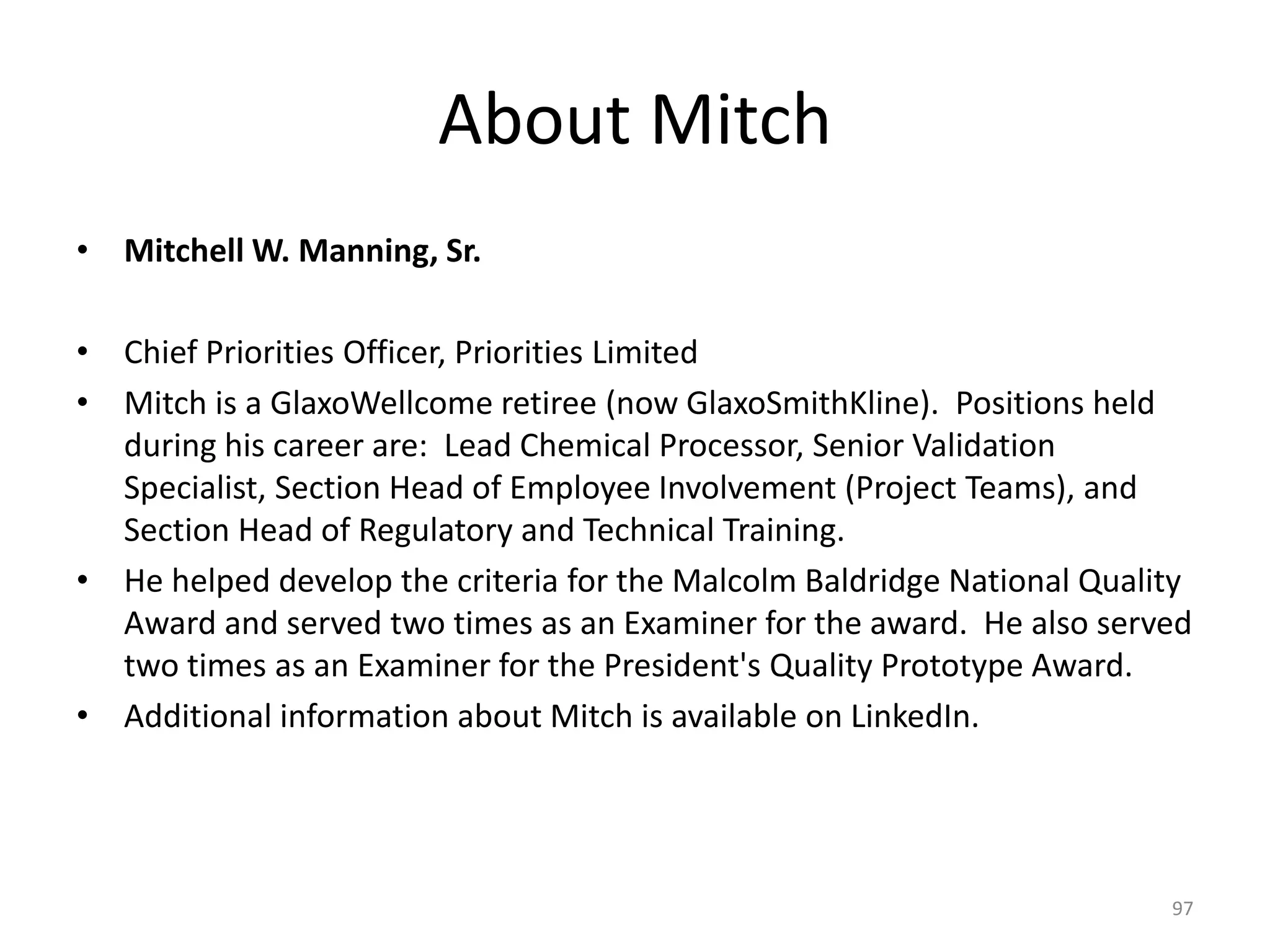 About Mitch
• Mitchell W. Manning, Sr.
• Chief Priorities Officer, Priorities Limited
• Mitch is a GlaxoWellcome retiree (now GlaxoSmithKline). Positions held
during his career are: Lead Chemical Processor, Senior Validation
Specialist, Section Head of Employee Involvement (Project Teams), and
Section Head of Regulatory and Technical Training.
• He helped develop the criteria for the Malcolm Baldridge National Quality
Award and served two times as an Examiner for the award. He also served
two times as an Examiner for the President's Quality Prototype Award.
• Additional information about Mitch is available on LinkedIn.
97
 
