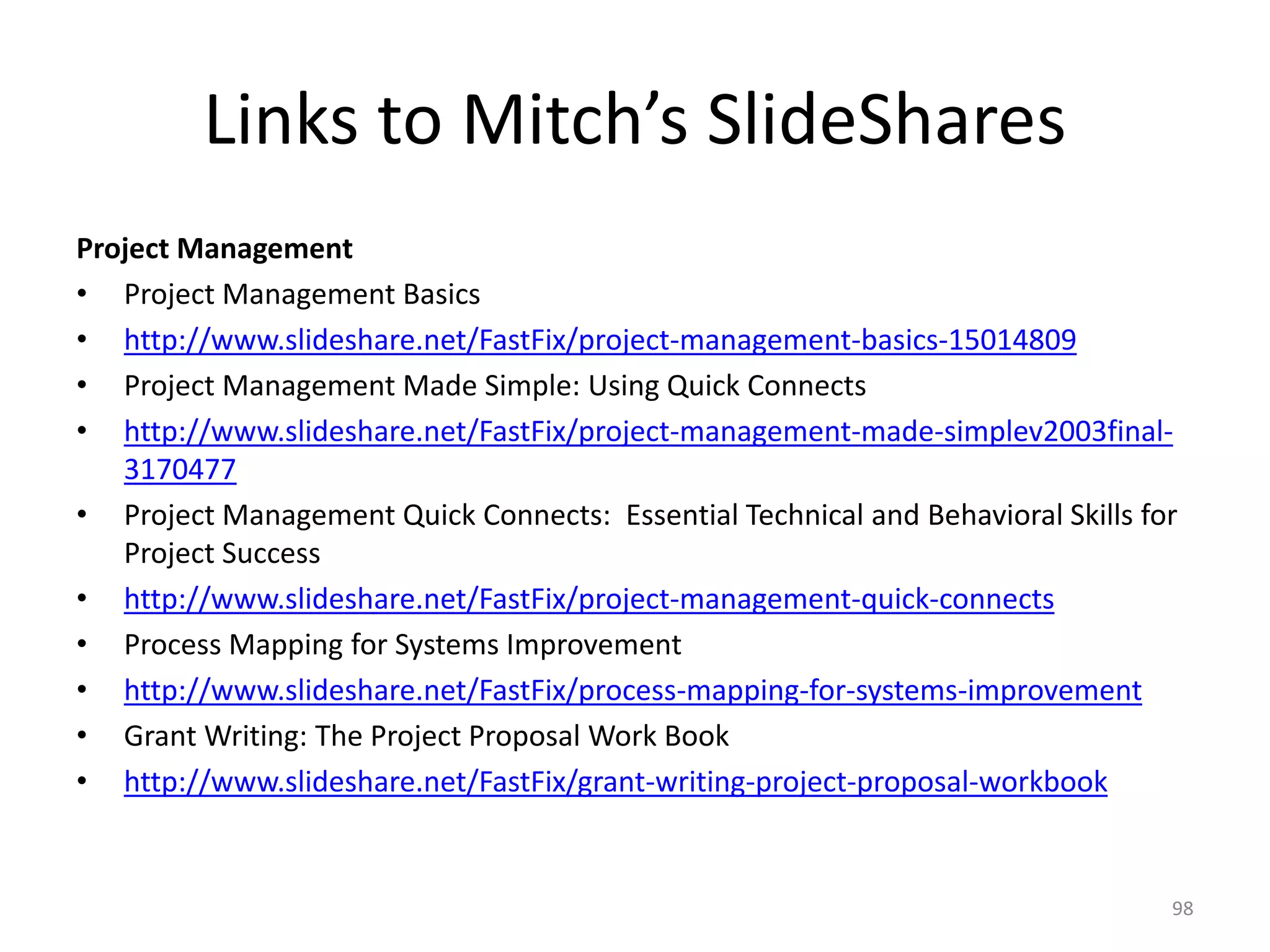 Links to Mitch’s SlideShares
Project Management
• Project Management Basics
• http://www.slideshare.net/FastFix/project-management-basics-15014809
• Project Management Made Simple: Using Quick Connects
• http://www.slideshare.net/FastFix/project-management-made-simplev2003final-
3170477
• Project Management Quick Connects: Essential Technical and Behavioral Skills for
Project Success
• http://www.slideshare.net/FastFix/project-management-quick-connects
• Process Mapping for Systems Improvement
• http://www.slideshare.net/FastFix/process-mapping-for-systems-improvement
• Grant Writing: The Project Proposal Work Book
• http://www.slideshare.net/FastFix/grant-writing-project-proposal-workbook
98
 