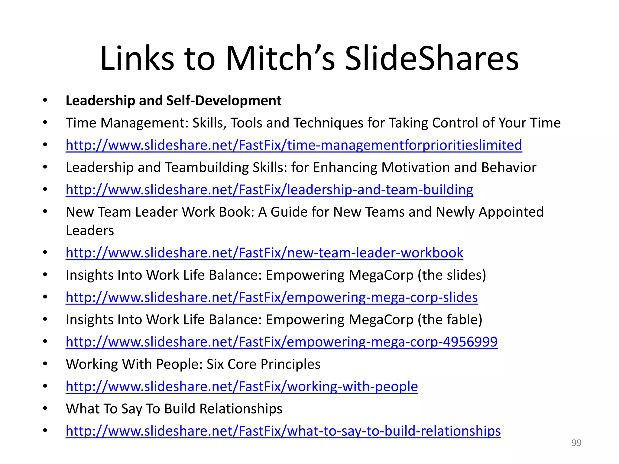 Links to Mitch’s SlideShares
• Leadership and Self-Development
• Time Management: Skills, Tools and Techniques for Taking Control of Your Time
• http://www.slideshare.net/FastFix/time-managementforprioritieslimited
• Leadership and Teambuilding Skills: for Enhancing Motivation and Behavior
• http://www.slideshare.net/FastFix/leadership-and-team-building
• New Team Leader Work Book: A Guide for New Teams and Newly Appointed
Leaders
• http://www.slideshare.net/FastFix/new-team-leader-workbook
• Insights Into Work Life Balance: Empowering MegaCorp (the slides)
• http://www.slideshare.net/FastFix/empowering-mega-corp-slides
• Insights Into Work Life Balance: Empowering MegaCorp (the fable)
• http://www.slideshare.net/FastFix/empowering-mega-corp-4956999
• Working With People: Six Core Principles
• http://www.slideshare.net/FastFix/working-with-people
• What To Say To Build Relationships
• http://www.slideshare.net/FastFix/what-to-say-to-build-relationships
99
 