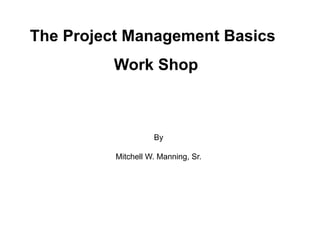The Project Management Basics
Work Shop
By
Mitchell W. Manning, Sr.
 