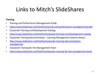 Links to Mitch’s SlideShares
Training
• Training and Performance Management Guide
• http://www.slideshare.net/FastFix/training-and-performance-management-guide
• Corporate Training and Development Catalog
• http://www.slideshare.net/FastFix/corporate-training-and-development-catalog
• Corporate Training Documentation: Learning Management Systems Basics
• http://www.slideshare.net/FastFix/corporate-training-documentation-
management
• Corporate Training for the Management Team
• http://www.slideshare.net/FastFix/corporate-training-for-the-management-team
100
 