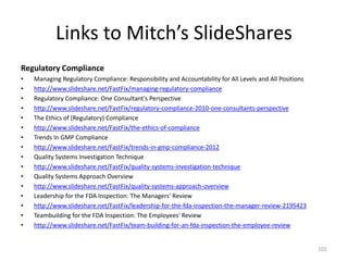 Links to Mitch’s SlideShares
Regulatory Compliance
• Managing Regulatory Compliance: Responsibility and Accountability for All Levels and All Positions
• http://www.slideshare.net/FastFix/managing-regulatory-compliance
• Regulatory Compliance: One Consultant's Perspective
• http://www.slideshare.net/FastFix/regulatory-compliance-2010-one-consultants-perspective
• The Ethics of (Regulatory) Compliance
• http://www.slideshare.net/FastFix/the-ethics-of-compliance
• Trends In GMP Compliance
• http://www.slideshare.net/FastFix/trends-in-gmp-compliance-2012
• Quality Systems Investigation Technique
• http://www.slideshare.net/FastFix/quality-systems-investigation-technique
• Quality Systems Approach Overview
• http://www.slideshare.net/FastFix/quality-systems-approach-overview
• Leadership for the FDA Inspection: The Managers' Review
• http://www.slideshare.net/FastFix/leadership-for-the-fda-inspection-the-manager-review-2195423
• Teambuilding for the FDA Inspection: The Employees' Review
• http://www.slideshare.net/FastFix/team-building-for-an-fda-inspection-the-employee-review
101
 