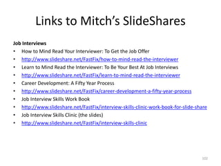 Links to Mitch’s SlideShares
Job Interviews
• How to Mind Read Your Interviewer: To Get the Job Offer
• http://www.slideshare.net/FastFix/how-to-mind-read-the-interviewer
• Learn to Mind Read the Interviewer: To Be Your Best At Job Interviews
• http://www.slideshare.net/FastFix/learn-to-mind-read-the-interviewer
• Career Development: A Fifty Year Process
• http://www.slideshare.net/FastFix/career-development-a-fifty-year-process
• Job Interview Skills Work Book
• http://www.slideshare.net/FastFix/interview-skills-clinic-work-book-for-slide-share
• Job Interview Skills Clinic (the slides)
• http://www.slideshare.net/FastFix/interview-skills-clinic
102
 