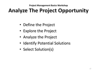 Project Management Basics Workshop
Analyze The Project Opportunity
• Define the Project
• Explore the Project
• Analyze the Project
• Identify Potential Solutions
• Select Solution(s)
17
 