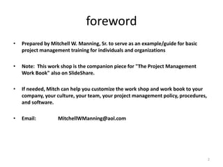 foreword
• Prepared by Mitchell W. Manning, Sr. to serve as an example/guide for basic
project management training for individuals and organizations
• Note: This work shop is the companion piece for "The Project Management
Work Book" also on SlideShare.
• If needed, Mitch can help you customize the work shop and work book to your
company, your culture, your team, your project management policy, procedures,
and software.
• Email: MitchellWManning@aol.com
2
 