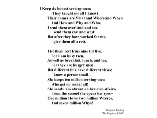 I Keep six honest serving-men:
(They taught me all I knew)
Their names are What and Where and When
And How and Why and Who.
I send them over land and sea,
I send them east and west;
But after they have worked for me,
I give them all a rest.
I let them rest from nine till five.
For I am busy then,
As well as breakfast, lunch, and tea,
For they are hungry men:
But different folk have different views:
I know a person small--
She keeps ten million serving-men,
Who get no rest at all!
She sends 'em abroad on her own affairs,
From the second she opens her eyes--
One million Hows, two million Wheres,
And seven million Whys!
Rudyard Kipling
"The Elephant Child"
 