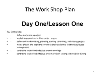 The Work Shop Plan
You will learn to:
• - define and scope a project
• - apply 6 key questions in 5 key project stages
• - define and lead initiating, planning, staffing, controlling, and closing projects
• - map a project and apply the seven basic tools essential to effective project
management
• - contribute to and lead effective project meetings
• - contribute to and lead effective project problem solving and decision-making
4
Day One/Lesson One
 