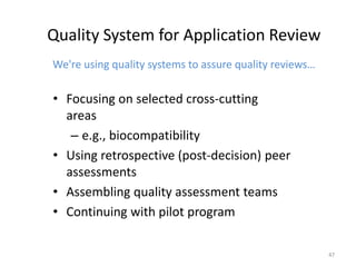 47
Quality System for Application Review
We're using quality systems to assure quality reviews…
• Focusing on selected cross-cutting
areas
– e.g., biocompatibility
• Using retrospective (post-decision) peer
assessments
• Assembling quality assessment teams
• Continuing with pilot program
 