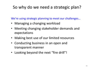 48
So why do we need a strategic plan?
We’re using strategic planning to meet our challenges…
• Managing a changing workload
• Meeting changing stakeholder demands and
expectations
• Making best use of our limited resources
• Conducting business in an open and
transparent manner
• Looking beyond the next “fire drill”!
 
