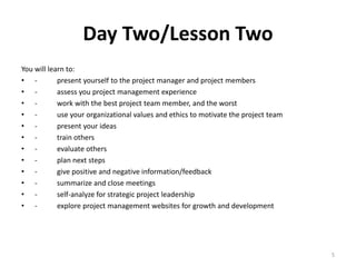 Day Two/Lesson Two
You will learn to:
• - present yourself to the project manager and project members
• - assess you project management experience
• - work with the best project team member, and the worst
• - use your organizational values and ethics to motivate the project team
• - present your ideas
• - train others
• - evaluate others
• - plan next steps
• - give positive and negative information/feedback
• - summarize and close meetings
• - self-analyze for strategic project leadership
• - explore project management websites for growth and development
5
 
