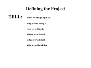 Defining the Project
TELL: What we are going to do.
Why we are doing it.
How we will do it.
Where we will do it.
When we will do it.
Who we will do it for.
 