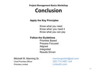 Project Management Basics Workshop
Conclusion
59
Apply the Key Principles
Know what you need
Know when you need it
Know what you can pay
Follow the Guidelines
Priorities Based
Process Focused
Aligned
Integrated
Results Driven
Mitchell W. Manning Sr. manningmitch@aol.com
Chief Priorities Officer 252.714.3481 cell
Priorities Limited LinkedIn.com
 