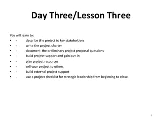 Day Three/Lesson Three
You will learn to:
• - describe the project to key stakeholders
• - write the project charter
• - document the preliminary project proposal questions
• - build project support and gain buy-in
• - plan project resources
• - sell your project to others
• - build external project support
• - use a project checklist for strategic leadership from beginning to close
6
 