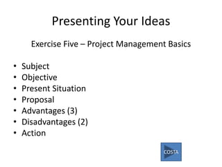 Presenting Your Ideas
Exercise Five – Project Management Basics
• Subject
• Objective
• Present Situation
• Proposal
• Advantages (3)
• Disadvantages (2)
• Action
COSTA
 