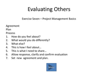 Evaluating Others
Exercise Seven – Project Management Basics
Agreement
Plan
Process
1. How do you feel about?
2. What would you do differently?
3. What else?
4. This is how I feel about…
5. This is what I need to share…
6. Allow response, clarify and confirm evaluation
7. Set new agreement and plan.
bricks
 