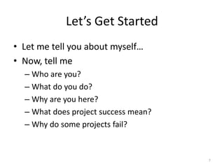 Let’s Get Started
• Let me tell you about myself…
• Now, tell me
– Who are you?
– What do you do?
– Why are you here?
– What does project success mean?
– Why do some projects fail?
7
 