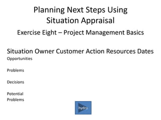 Planning Next Steps Using
Situation Appraisal
Exercise Eight – Project Management Basics
Situation Owner Customer Action Resources Dates
Opportunities
Problems
Decisions
Potential
Problems
hydro
 