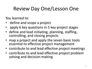 Review Day One/Lesson One
You learned to:
• define and scope a project
• apply 6 key questions in 5 key project stages
• define and lead initiating, planning, staffing,
controlling, and closing projects
• map a project and apply the seven basic tools
essential to effective project management
• contribute to and lead effective project meetings
• contribute to and lead effective project problem
solving and decision-making
78
 