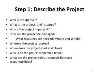 Step 1: Describe the Project
• Who is the sponsor?
• What is the project, and its scope?
• Why is the project important?
• How will the project be managed?
• What resources are needed? Where and When?
• Where is the project located?
• When does the project start and close?
• Who is on the project leadership team?
• What are the project roles, responsibilities and
accountabilities?
81
 