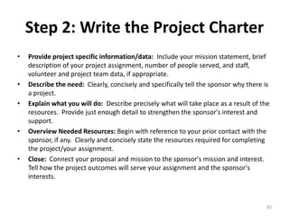 Step 2: Write the Project Charter
• Provide project specific information/data: Include your mission statement, brief
description of your project assignment, number of people served, and staff,
volunteer and project team data, if appropriate.
• Describe the need: Clearly, concisely and specifically tell the sponsor why there is
a project.
• Explain what you will do: Describe precisely what will take place as a result of the
resources. Provide just enough detail to strengthen the sponsor's interest and
support.
• Overview Needed Resources: Begin with reference to your prior contact with the
sponsor, if any. Clearly and concisely state the resources required for completing
the project/your assignment.
• Close: Connect your proposal and mission to the sponsor's mission and interest.
Tell how the project outcomes will serve your assignment and the sponsor's
interests.
83
 