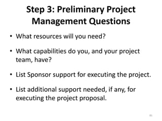 Step 3: Preliminary Project
Management Questions
• What resources will you need?
• What capabilities do you, and your project
team, have?
• List Sponsor support for executing the project.
• List additional support needed, if any, for
executing the project proposal.
85
 
