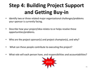 Step 4: Building Project Support
and Getting Buy-in
• Identify two or three related major organizational challenges/problems
your sponsor is currently facing.
• Describe how your project/idea relates to or helps resolve these
opportunities/problems.
• Who are the project sponsor(s) and project champion(s), and why?
• What can these people contribute to executing the project?
• What role will each person have, and responsibilities and accountabilities?
86
phone
 