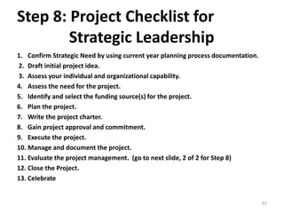 Step 8: Project Checklist for
Strategic Leadership
1. Confirm Strategic Need by using current year planning process documentation.
2. Draft initial project idea.
3. Assess your individual and organizational capability.
4. Assess the need for the project.
5. Identify and select the funding source(s) for the project.
6. Plan the project.
7. Write the project charter.
8. Gain project approval and commitment.
9. Execute the project.
10. Manage and document the project.
11. Evaluate the project management. (go to next slide, 2 of 2 for Step 8)
12. Close the Project.
13. Celebrate
92
 