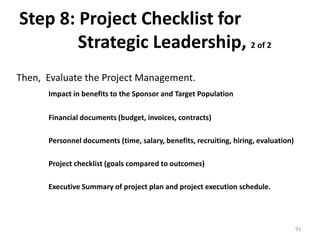 Step 8: Project Checklist for
Strategic Leadership, 2 of 2
Then, Evaluate the Project Management.
Impact in benefits to the Sponsor and Target Population
Financial documents (budget, invoices, contracts)
Personnel documents (time, salary, benefits, recruiting, hiring, evaluation)
Project checklist (goals compared to outcomes)
Executive Summary of project plan and project execution schedule.
93
 