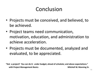 Conclusion
• Projects must be conceived, and believed, to
be achieved.
• Project teams need communication,
motivation, education, and administration to
achieve acceleration.
• Projects must be documented, analyzed and
evaluated, to be appreciated.
“Got a project? You can do it: under budget; ahead of schedule; and above expectations.”
with Project Management Basics Mitchell W. Manning Sr.
95
 