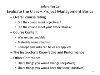 Before You Go
Evaluate the Class – Project Management Basics
– Overall course rating
• Did the course meet objectives?
• Did the course meet your expectations?
– Course Content
• Was understandable
• Materials were effective
• Concept and skills can be easily applied
– The Instructor’s Knowledge and Performance
– Other Comments
• Share things you would change (negatives)
• Share things you would keep the same (positives)
96
 