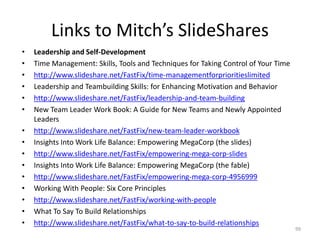 Links to Mitch’s SlideShares
• Leadership and Self-Development
• Time Management: Skills, Tools and Techniques for Taking Control of Your Time
• http://www.slideshare.net/FastFix/time-managementforprioritieslimited
• Leadership and Teambuilding Skills: for Enhancing Motivation and Behavior
• http://www.slideshare.net/FastFix/leadership-and-team-building
• New Team Leader Work Book: A Guide for New Teams and Newly Appointed
Leaders
• http://www.slideshare.net/FastFix/new-team-leader-workbook
• Insights Into Work Life Balance: Empowering MegaCorp (the slides)
• http://www.slideshare.net/FastFix/empowering-mega-corp-slides
• Insights Into Work Life Balance: Empowering MegaCorp (the fable)
• http://www.slideshare.net/FastFix/empowering-mega-corp-4956999
• Working With People: Six Core Principles
• http://www.slideshare.net/FastFix/working-with-people
• What To Say To Build Relationships
• http://www.slideshare.net/FastFix/what-to-say-to-build-relationships
99
 