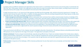 Project Manager Skills
In projects, there are different individuals and organizations that need to work in a coordinated manner for the success of the project. As mentioned, the
PM is the “face” of the project. He/she is the single point of contact who can answer any question about his/her project, including all works streams and
tasks performed by other people. PM is accountable for the end result of their collective work.
It might sound easier than it is. So, how to do it? We explained, that PMs have the knowledge, skills, attitude and practical experience to “manage” not
only their work, but also the work of the others. In addition, by being appointed as a PM, you are being empowered by the Project Sponsor to take action
and make decisions. These skills, knowledge, and attitude are not limited to:
• Project management and business knowledge: Ability to lead project work, and know-how to address classical project situations; knowledge of the
project lifecycle; planning quality; management of project’s critical areas; work with project management tools and documents. Put controls in place
to be able to track progress. Business analysis skills; business acumen; awareness and knowledge of the PM industry standards.
• People and Workflow Management Skills: Efficiently organize project work, and define responsibility and due date. Issue resolution skills; people skills
- work with all stakeholders, motivate project team, communicate in a way to create trust among the team members and senior management.
• Strategy and Leadership Skills: Negotiate, and influence work and stakeholders in the project/program interest; work towards the objectives of the
overall program; ensure work is aligned with the overall corporate strategy. Promote the values and benefits of the project/program to the broad
organization.
These are all central to the PM role. To this, however, we want to highlight a few other characteristics: The attitude, behavior, and professionalism that the
PM expresses are very important for the image of the project - the organization’s perception of the work:
Attitude and behavior: Positive and goal-oriented attitude, especially during difficult times. Projects are complex initiatives that include various subjects,
people and personalities, expectations, and constraints. There can often be competition for resources and tension due to constraints. PM has to be able to
handle the pressure and stress that can emerge. In the meantime, take the right decisions and trade-offs. A good PM works well under pressure to keep
the project on the path to success.
Professionalism: Irrespective of the challenges, a PM is a business professional. As such, they need to act as an example, and show high morale, ethics,
and credibility.
10
 