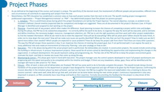 Project Phases
Initiation
Monitoring & Control
Execution
Closure
Planning
14
• As we defined at the beginning of the course, each project is unique. The specificity of the desired result, the involvement of different people and personalities, different time
and circumstances all contribute to separating each project from the rest.
• Nevertheless, the PM’s discipline has established a common view on how each project evolves from the start to the end. The world’s leading project management
professional organization – “Project Management Institute” or “PMI” – has determined projects have five phases (or process groups):
1. 1. Initiation – This is a preliminary phase during which the project foundations are laid by the Project Sponsor. The overall objective, concept, or problem to be
resolved is defined. Overall timeline (expected date for completion) and budget are suggested. These are all documented in the project’s Business Case. A Project
Manager is identified and assigned to start working on the project.
2. Planning – Essential part of any project, which often makes the difference. Good planning increases the chances of completing a project within time and budget.
During this phase, the PM has to do substantial preparation – to correctly define the work to be done, to organize the way the work will be executed, and to estimate
and define timelines, the necessary budget, resources, management attention, etc. PM has to ask the right questions and then work with other project stakeholders
to find the needed information. What do we need to do to meet the objective? How will we do everything? Who will do what work? When should the tasks finish, in
order not to slow down the next ones? How will we make sure issues are quickly identified? What are the risks that can hurt the project? How to make sure we don’t
spend more dollars than needed? Which people are expected to cause problems? How do we keep the project safe from them? And there are many other questions.
The way the PM will answer those questions is key. It can maximize the chances of meeting the project goal, but, if not performed well, it can expose the work to
many additional risks and create an environment of insecurity. Planning = also your strategy on how to win.
3. Execution – This is the phase during which the actual project work is performed, the deliverables are created. In construction projects, this would include constructing
the building or infrastructure. In process improvement projects, these would be all actions aimed at identifying the opportunities and implementing the changes in the
organization. In software development, this would represent coding and programming, etc. The key role of the PM will be to keep the project environment good,
motivate the team, and help to resolve any issues that come up along the way.
4. Monitoring & Control – This phase goes hand in hand with Execution. The project manager uses the control systems developed to track if all project workstreams are
progressing with the speed and quality to be completed within the timeline and budget. If there are any slowdowns, delays, gaps, these will be identified and the
manager will have to take action to “fix” them.
5. Closure – After all work is done and all deliverables are finalized, PM still has some work to do to formally complete the project. This would include doing a formal
handover of the project product to the department or people it was designed for. Formal approval and sign-off have to be given by the Project Sponsor, confirming the
mission describer in the initiation phase has been achieved. Last but not the least, the PM has to gather the team and stakeholders into a meeting to discuss the
Lessons Learned – what went well, what did not go that well, and what can be done better during the next similar project. Continuous improvement is also very
important in projects, as PMs constantly learn new things and build on their expertise. Formally documenting the feedback for the project is a key driver of this
process.
 