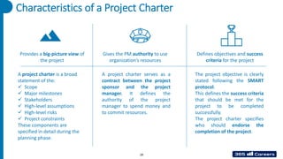 Characteristics of a Project Charter
Provides a big-picture view of
the project
Gives the PM authority to use
organization’s resources
Defines objectives and success
criteria for the project
A project charter is a broad
statement of the:
✓ Scope
✓ Major milestones
✓ Stakeholders
✓ High-level assumptions
✓ High-level risks
✓ Project constraints
These components are
specified in detail during the
planning phase.
A project charter serves as a
contract between the project
sponsor and the project
manager. It defines the
authority of the project
manager to spend money and
to commit resources.
The project objective is clearly
stated following the SMART
protocol.
This defines the success criteria
that should be met for the
project to be completed
successfully.
The project charter specifies
who should endorse the
completion of the project.
18
 